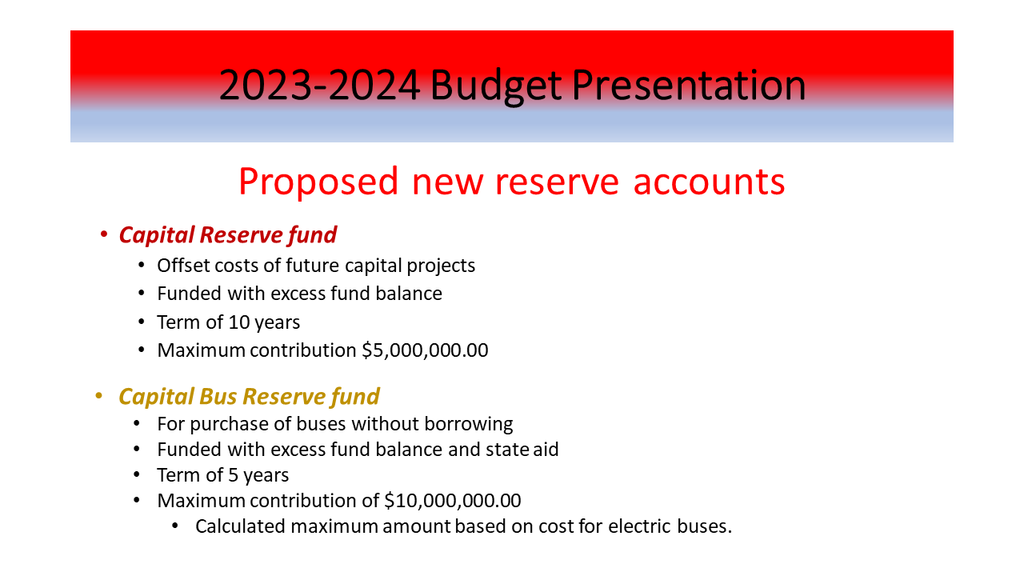 2023-2024 Budget Presentation: Capital Reserve Fund: Offset costs of future capital projects; funded with excess fund balance; term 10 years; Maximum contribution $5,000,000.00; Capital Bus Reserve Fund: For purchase of buses without borrowing; Funded with excess fund balance and state aid; term 5 years; maximum contribution of $10,000,000.00; Calculated maximum amount based on the cost for electric buses.