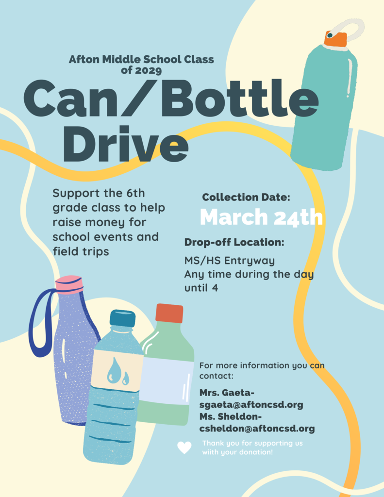 Can/Bottle Drive: Afton Middle School Class of 2029. Support the 6th grade class to help raise money for school events and field trips. Collection date: March 24th. Drop off location: Ms/HS Entryway and any time during the day until 4:00 p.m. For more information contact: Mrs. Gaeta at sgaeta@aftoncsd.org and Ms. Sheldon at csheldon@aftoncsd.org. Thank you for supporting us with your donation.